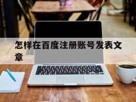 怎样在百度注册账号发表文章