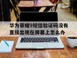 关于华为荣耀9短信验证码没有直接出现在屏幕上怎么办的信息