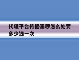 关于代理平台传播淫秽怎么处罚多少钱一次的信息