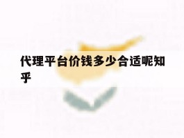 代理平台价钱多少合适呢知乎的简单介绍